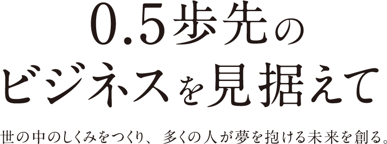 0.5歩先のビジネスを見据えて 世の中のしくみをつくり、多くの人が夢を抱ける未来を創る。